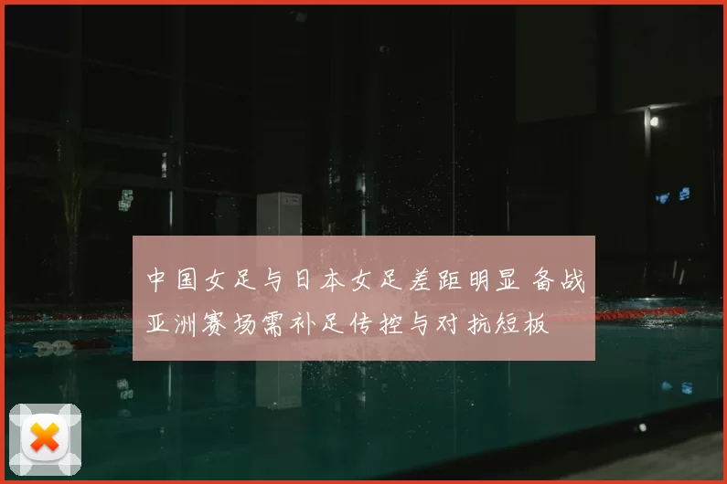 中国女足与日本女足差距明显 备战亚洲赛场需补足传控与对抗短板