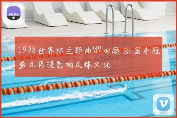 1998世界杯主题曲MV回顾 法国夺冠盛况再现影响足球文化