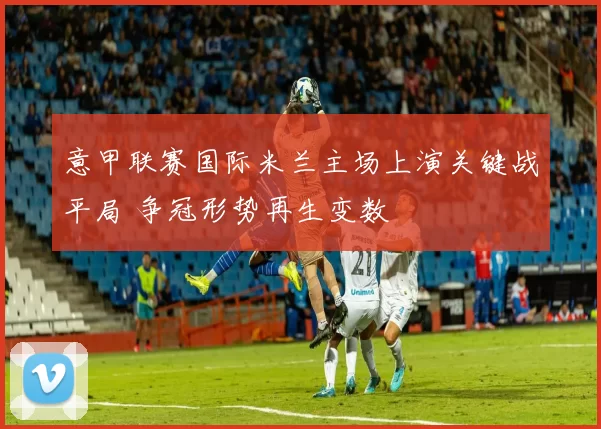 意甲联赛国际米兰主场上演关键战平局 争冠形势再生变数