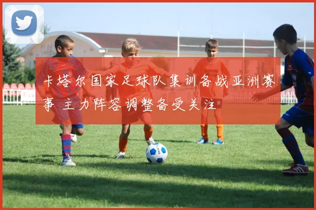 卡塔尔国家足球队集训备战亚洲赛事 主力阵容调整备受关注