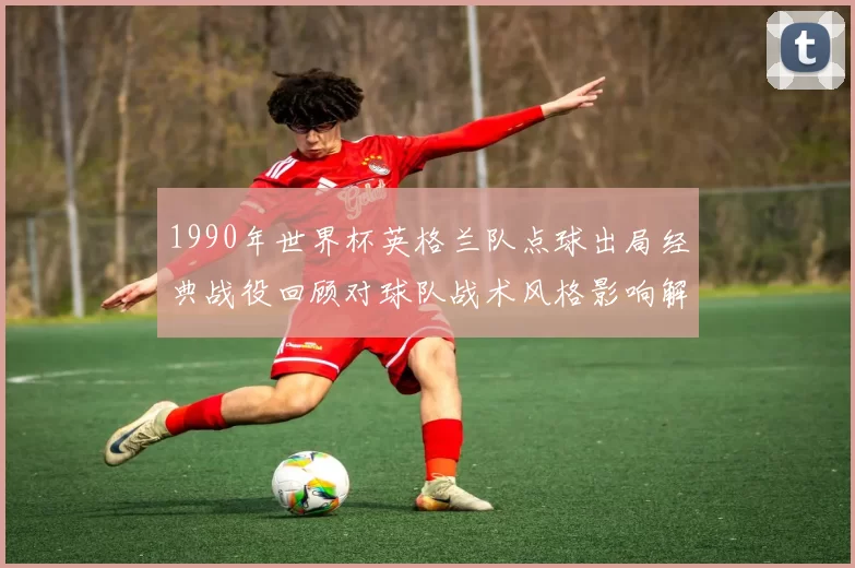1990年世界杯英格兰队点球出局经典战役回顾对球队战术风格影响解析