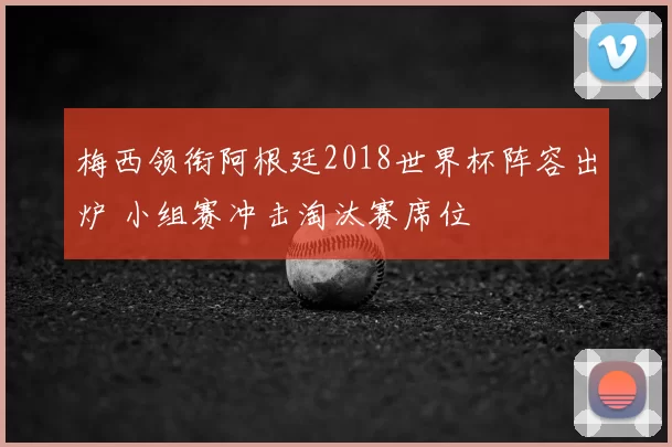 梅西领衔阿根廷2018世界杯阵容出炉 小组赛冲击淘汰赛席位