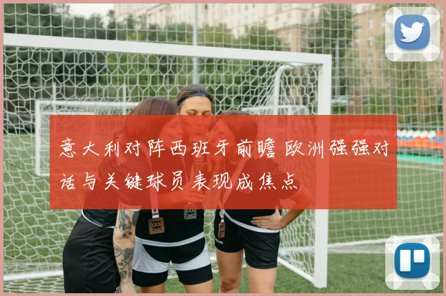 意大利对阵西班牙前瞻 欧洲强强对话与关键球员表现成焦点