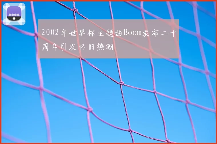 2002年世界杯主题曲Boom发布二十周年引发怀旧热潮
