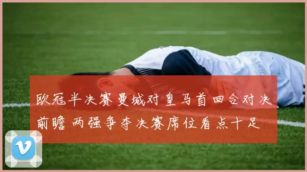 欧冠半决赛曼城对皇马首回合对决前瞻 两强争夺决赛席位看点十足