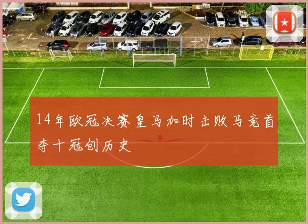 14年欧冠决赛皇马加时击败马竞首夺十冠创历史