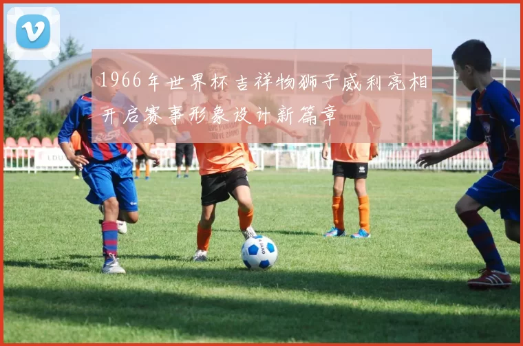 1966年世界杯吉祥物狮子威利亮相开启赛事形象设计新篇章