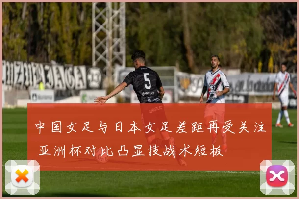 中国女足与日本女足差距再受关注 亚洲杯对比凸显技战术短板