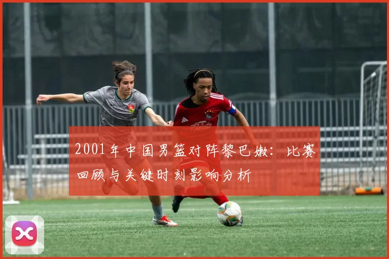 2001年中国男篮对阵黎巴嫩：比赛回顾与关键时刻影响分析