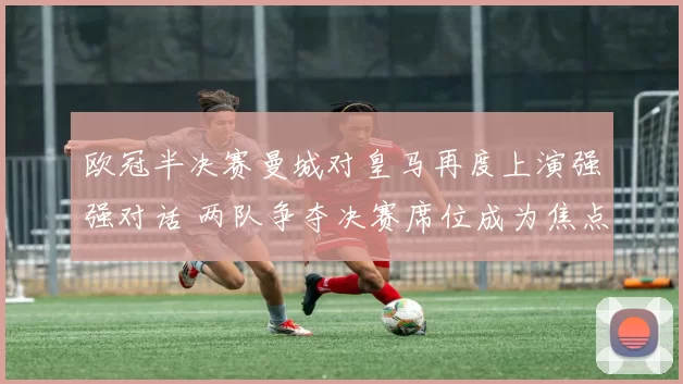 欧冠半决赛曼城对皇马再度上演强强对话 两队争夺决赛席位成为焦点