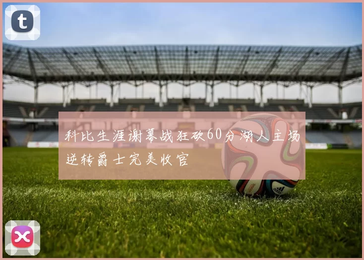 科比生涯谢幕战狂砍60分湖人主场逆转爵士完美收官