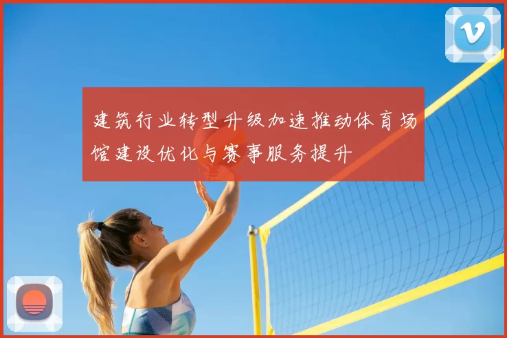 建筑行业转型升级加速推动体育场馆建设优化与赛事服务提升