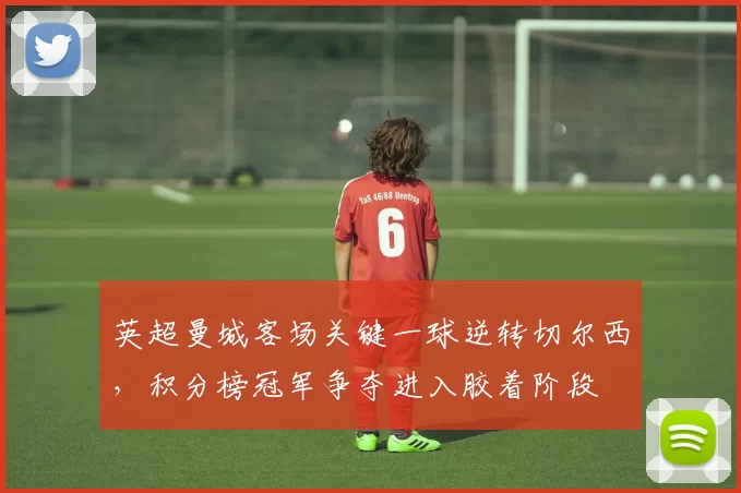 英超曼城客场关键一球逆转切尔西，积分榜冠军争夺进入胶着阶段