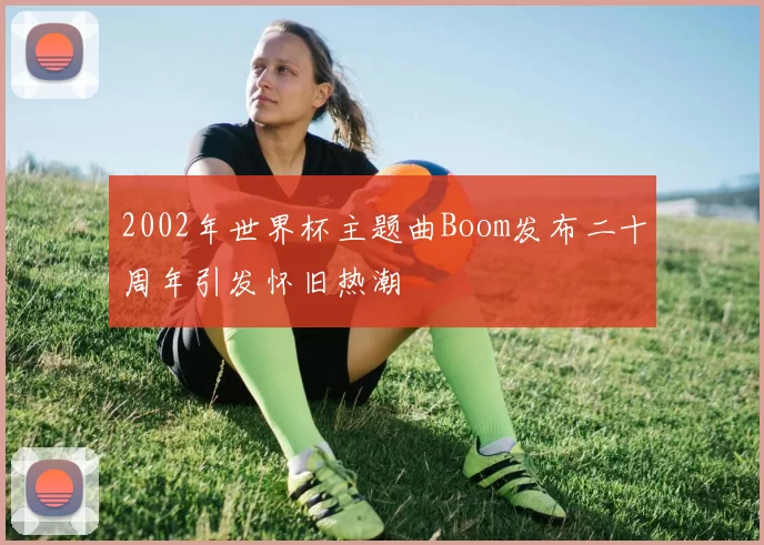 2002年世界杯主题曲Boom发布二十周年引发怀旧热潮