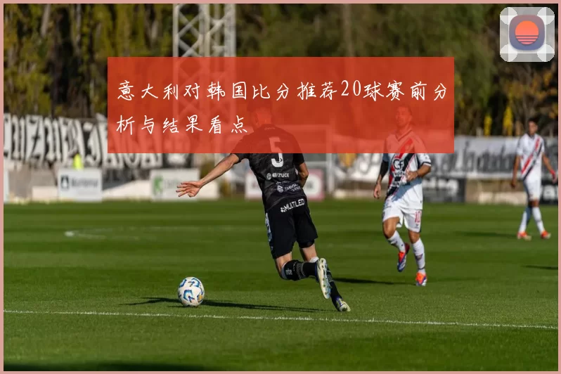 意大利对韩国比分推荐20球赛前分析与结果看点
