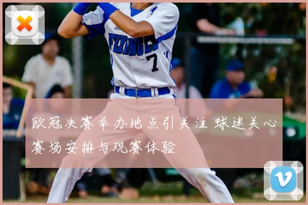 欧冠决赛举办地点引关注 球迷关心赛场安排与观赛体验