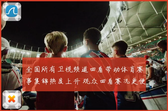 全国所有卫视频道回看带动体育赛事集锦热度上升 观众回看赛况更便捷