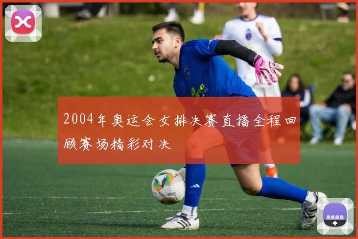 2004年奥运会女排决赛直播全程回顾赛场精彩对决