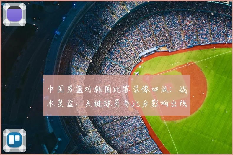 中国男篮对韩国比赛录像回放：战术复盘、关键球员与比分影响出线前景