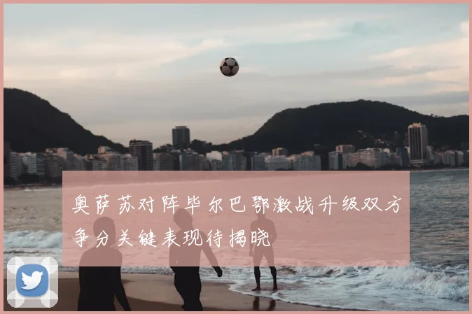 奥萨苏对阵毕尔巴鄂激战升级双方争分关键表现待揭晓
