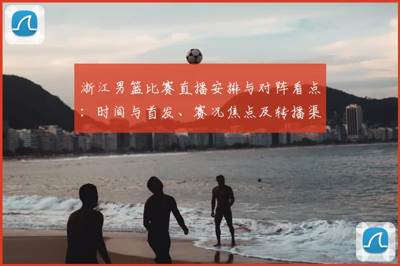 浙江男篮比赛直播安排与对阵看点：时间与首发、赛况焦点及转播渠道