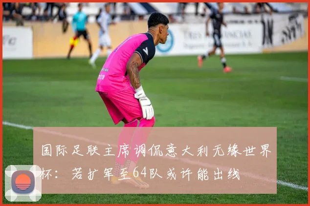 国际足联主席调侃意大利无缘世界杯:若扩军至64队或许能出线