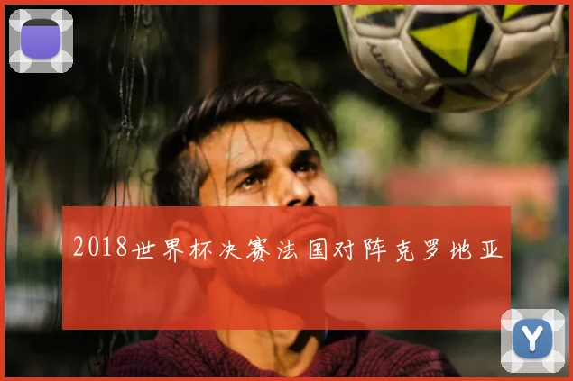 2018世界杯决赛法国对阵克罗地亚