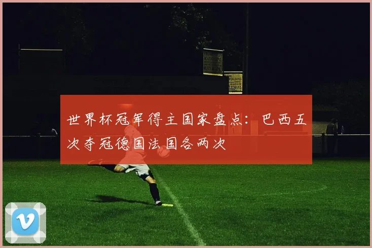 世界杯冠军得主国家盘点:巴西五次夺冠德国法国各两次