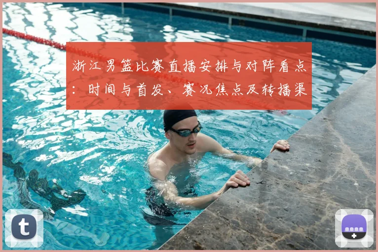 浙江男篮比赛直播安排与对阵看点：时间与首发、赛况焦点及转播渠道