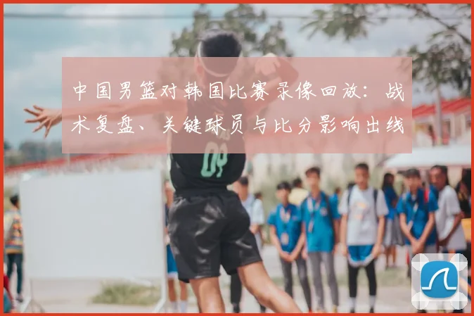 中国男篮对韩国比赛录像回放：战术复盘、关键球员与比分影响出线前景