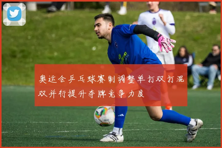 奥运会乒乓球赛制调整单打双打混双并行提升夺牌竞争力度