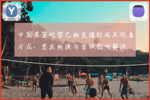 中国男篮对黎巴嫩直播时间及观看方式,首发轮换与晋级影响解读