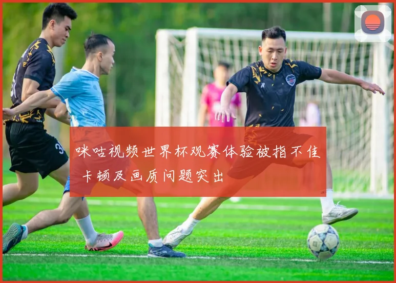 咪咕视频世界杯观赛体验被指不佳 卡顿及画质问题突出