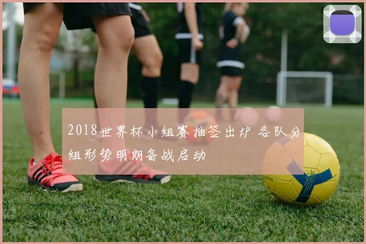 2018世界杯小组赛抽签出炉 各队分组形势明朗备战启动